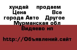 хундай 78 продаем › Цена ­ 650 000 - Все города Авто » Другое   . Мурманская обл.,Видяево нп